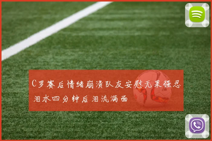 C罗赛后情绪崩溃队友安慰无果强忍泪水四分钟后泪流满面